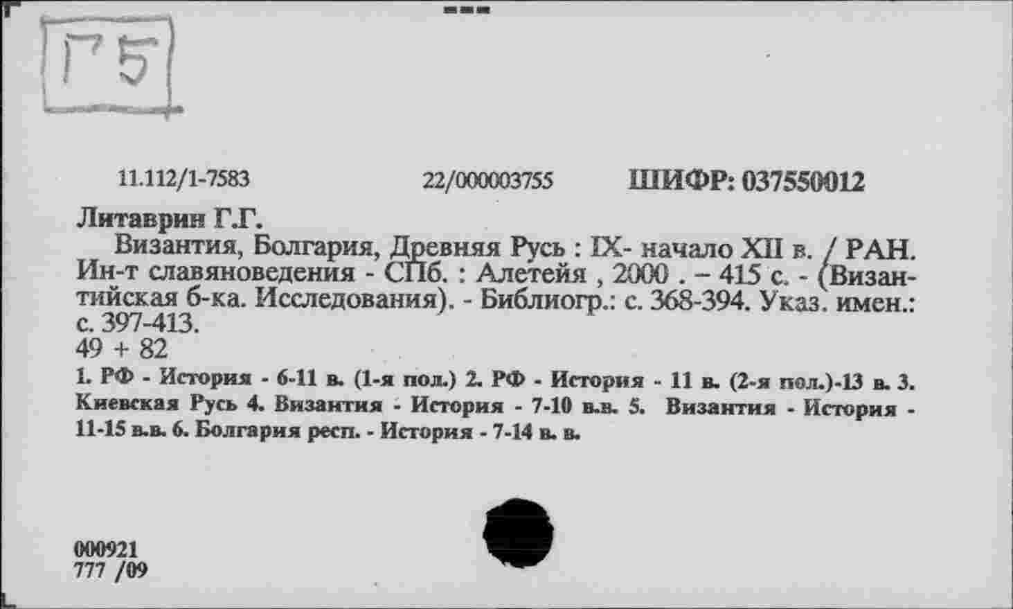 ﻿11.112/1-7583	22/000003755 ШИФР: 037550012
Литаврин Г.Г.
Византия, Болгария, Древняя Русь : IX- начало XII в. / РАН. Ин-т славяноведения - СПб. : Алетейя , 2000 . - 415 с. - (Византийская б-ка. Исследования). - Библиогр.: с. 368-394. Указ, имен.: с. 397-413.
49 + 82
1. РФ - История - 6-11 в. (1-я пол.) 2. РФ - История -Ив. (2-я пол.)-13 в. 3. Киевская Русь 4. Византия - История - 7-10 в-в, 5. Византия - История -11-15 в-в. 6. Болгария респ. - История - 7-14 в. в.
000921
777 /09